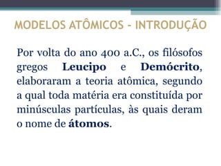 MODELOS ATÔMICOS - INTRODUÇÃO

Por volta do ano 400 a.C., os filósofos
gregos Leucipo e Demócrito,
elaboraram a teoria atômica, segundo
a qual toda matéria era constituída por
minúsculas partículas, às quais deram
o nome de átomos.
 