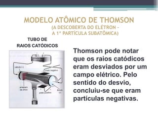 MODELO ATÔMICO DE THOMSON
            (A DESCOBERTA DO ELÉTRON –
            A 1ª PARTÍCULA SUBATÔMICA)
    TUBO DE
RAIOS CATÓDICOS
                    Thomson pode notar
                    que os raios catódicos
                    eram desviados por um
                    campo elétrico. Pelo
                    sentido do desvio,
                    concluiu-se que eram
                    partículas negativas.
 