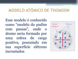 MODELO ATÔMICO DE THOMSON

Esse modelo é conhecido
como “modelo do pudim
com passas”, onde o
átomo seria formado por
uma esfera de carga
positiva, possuindo em
sua superfície elétrons
incrustados
 