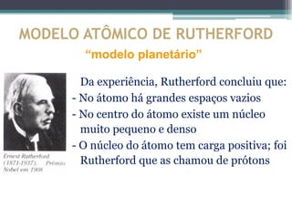 MODELO ATÔMICO DE RUTHERFORD
       “modelo planetário”

       Da experiência, Rutherford concluiu que:
     - No átomo há grandes espaços vazios
     - No centro do átomo existe um núcleo
       muito pequeno e denso
     - O núcleo do átomo tem carga positiva; foi
       Rutherford que as chamou de prótons
 