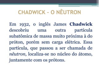CHADWICK – O NÊUTRON

Em 1932, o inglês James Chadwick
descobriu     uma      outra    partícula
subatômica de massa muito próxima à do
próton, porém sem carga elétrica. Essa
partícula, que passou a ser chamada de
nêutron, localiza-se no núcleo do átomo,
juntamente com os prótons.
 