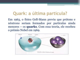 Quark: a última partícula?
Em 1963, o físico Gell-Mann previu que prótons e
nêutrons seriam formados por partículas ainda
menores – os quarks. Com essa teoria, ele recebeu
o prêmio Nobel em 1969.
 