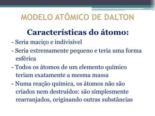 MODELO ATÔMICO DE DALTON
     Características do átomo:
- Seria maciço e indivisível
- Seria extremamente pequeno e teria uma forma
  esférica
- Todos os átomos de um elemento químico
  teriam exatamente a mesma massa
- Numa reação química, os átomos não são
  criados nem destruídos: são simplesmente
  rearranjados, originando outras substâncias
 