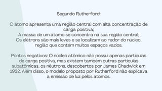 Segundo Rutherford:
O átomo apresenta uma região central com alta concentração de
carga positiva;
A massa de um átomo se concentra na sua região central;
Os elétrons são mais leves e se localizam ao redor do núcleo,
região que contém muitos espaços vazios.
Pontos negativos: O núcleo atômico não possui apenas partículas
de carga positiva, mas existem também outras partículas
subatômicas, os nêutrons, descobertos por James Chadwick em
1932. Além disso, o modelo proposto por Rutherford não explicava
a emissão de luz pelos átomos.
 