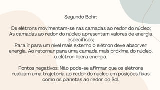 Segundo Bohr:
Os elétrons movimentam-se nas camadas ao redor do núcleo;
As camadas ao redor do núcleo apresentam valores de energia
específicos;
Para ir para um nível mais externo o elétron deve absorver
energia. Ao retornar para uma camada mais próxima do núcleo,
o elétron libera energia.
Pontos negativos: Não pode-se afirmar que os elétrons
realizam uma trajetória ao redor do núcleo em posições fixas
como os planetas ao redor do Sol.
 