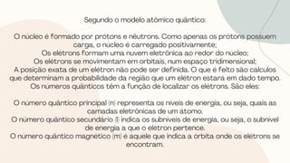 Segundo o modelo atômico quântico:
O núcleo é formado por prótons e nêutrons. Como apenas os prótons possuem
carga, o núcleo é carregado positivamente;
Os elétrons formam uma nuvem eletrônica ao redor do núcleo;
Os elétrons se movimentam em orbitais, num espaço tridimensional;
A posição exata de um elétron não pode ser definida. O que é feito são cálculos
que determinam a probabilidade da região que um elétron estará em dado tempo.
Os números quânticos têm a função de localizar os elétrons. São eles:
O número quântico principal (n) representa os níveis de energia, ou seja, quais as
camadas eletrônicas de um átomo.
O número quântico secundário (l) indica os subníveis de energia, ou seja, o subnível
de energia a que o elétron pertence.
O número quântico magnético (m) é aquele que indica a órbita onde os elétrons se
encontram.
 