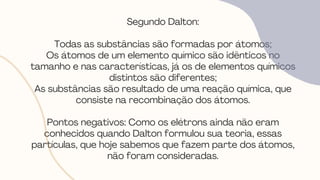 Segundo Dalton:
Todas as substâncias são formadas por átomos;
Os átomos de um elemento químico são idênticos no
tamanho e nas características, já os de elementos químicos
distintos são diferentes;
As substâncias são resultado de uma reação química, que
consiste na recombinação dos átomos.
Pontos negativos: Como os elétrons ainda não eram
conhecidos quando Dalton formulou sua teoria, essas
partículas, que hoje sabemos que fazem parte dos átomos,
não foram consideradas.
 