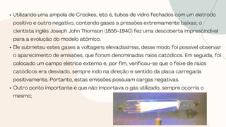 Utilizando uma ampola de Crookes, isto é, tubos de vidro fechados com um eletrodo
positivo e outro negativo, contendo gases a pressões extremamente baixas; o
cientista inglês Joseph John Thomson (1856-1940) fez uma descoberta imprescindível
para a evolução do modelo atômico.
Ele submeteu estes gases a voltagens elevadíssimas, desse modo foi possível observar
o aparecimento de emissões, que foram denominadas raios catódicos. Em seguida, foi
colocado um campo elétrico externo e, por fim, verificou-se que o feixe de raios
catódicos era desviado, sempre indo na direção e sentido da placa carregada
positivamente. Portanto, estas emissões possuíam cargas negativas.
Outro ponto importante é que não importava o gás utilizado, sempre ocorria o
mesmo;
 
