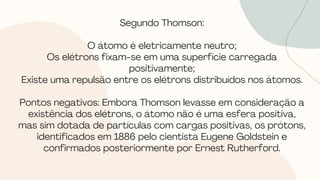 Segundo Thomson:
O átomo é eletricamente neutro;
Os elétrons fixam-se em uma superfície carregada
positivamente;
Existe uma repulsão entre os elétrons distribuídos nos átomos.
Pontos negativos: Embora Thomson levasse em consideração a
existência dos elétrons, o átomo não é uma esfera positiva,
mas sim dotada de partículas com cargas positivas, os prótons,
identificados em 1886 pelo cientista Eugene Goldstein e
confirmados posteriormente por Ernest Rutherford.
 