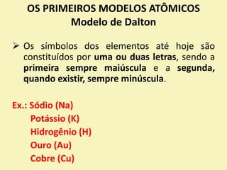 OS PRIMEIROS MODELOS ATÔMICOS
Modelo de Dalton
 Os símbolos dos elementos até hoje são
constituídos por uma ou duas letras, sendo a
primeira sempre maiúscula e a segunda,
quando existir, sempre minúscula.
Ex.: Sódio (Na)
Potássio (K)
Hidrogênio (H)
Ouro (Au)
Cobre (Cu)
 