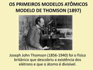 OS PRIMEIROS MODELOS ATÔMICOS
MODELO DE THOMSON (1897)
Joseph John Thomson (1856-1940) foi o físico
britânico que descobriu a existência dos
elétrons e que o átomo é divisível.
 