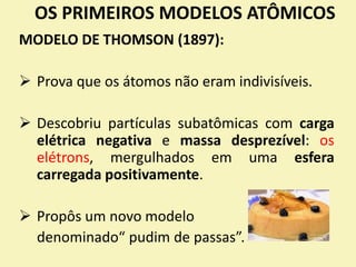 OS PRIMEIROS MODELOS ATÔMICOS
MODELO DE THOMSON (1897):
 Prova que os átomos não eram indivisíveis.
 Descobriu partículas subatômicas com carga
elétrica negativa e massa desprezível: os
elétrons, mergulhados em uma esfera
carregada positivamente.
 Propôs um novo modelo
denominado“ pudim de passas”.
 