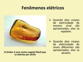 O âmbar é uma resina vegetal fóssil que
se eletriza por atrito
Fenômenos elétricos
 Quando dois corpos
de eletricidade de
mesmo sinal são
aproximados, eles se
repelem.
 Quando dois corpos
de eletricidade de
sinais diferentes são
aproximados, eles se
atraem.
 