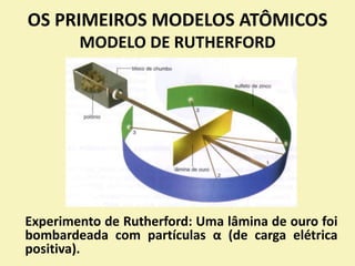 OS PRIMEIROS MODELOS ATÔMICOS
MODELO DE RUTHERFORD
Experimento de Rutherford: Uma lâmina de ouro foi
bombardeada com partículas α (de carga elétrica
positiva).
 