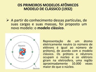 OS PRIMEIROS MODELOS ATÔMICOS
MODELO DE CLÁSSICO (1932)
 A partir do conhecimento dessas partículas, de
suas cargas e suas massas, foi proposto um
novo modelo: o modelo clássico.
Representação de um átomo
eletricamente neutro (o número de
elétrons é igual ao número de
prótons), de acordo com o modelo
clássico. Os prótons e nêutrons
ocupam o núcleo e os elétrons
giram na eletrosfera, uma região
aproximadamente 10.000 vezes
maior do que o núcleo.
 