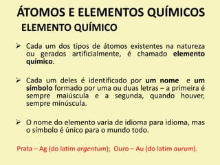 ÁTOMOS E ELEMENTOS QUÍMICOS
ELEMENTO QUÍMICO
 Cada um dos tipos de átomos existentes na natureza
ou gerados artificialmente, é chamado elemento
químico.
 Cada um deles é identificado por um nome e um
símbolo formado por uma ou duas letras – a primeira é
sempre maiúscula e a segunda, quando houver,
sempre minúscula.
 O nome do elemento varia de idioma para idioma, mas
o símbolo é único para o mundo todo.
Prata – Ag (do latim argentum); Ouro – Au (do latim aurum).
 