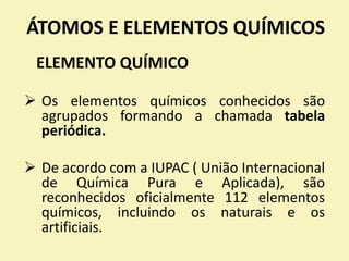 ÁTOMOS E ELEMENTOS QUÍMICOS
ELEMENTO QUÍMICO
 Os elementos químicos conhecidos são
agrupados formando a chamada tabela
periódica.
 De acordo com a IUPAC ( União Internacional
de Química Pura e Aplicada), são
reconhecidos oficialmente 112 elementos
químicos, incluindo os naturais e os
artificiais.
 