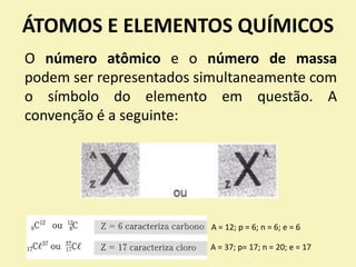 ÁTOMOS E ELEMENTOS QUÍMICOS
O número atômico e o número de massa
podem ser representados simultaneamente com
o símbolo do elemento em questão. A
convenção é a seguinte:
A = 12; p = 6; n = 6; e = 6
A = 37; p= 17; n = 20; e = 17
 