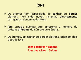 ÍONS
 Os átomos têm capacidade de ganhar ou perder
elétrons, formando novos sistemas eletricamente
carregados, denominados íons.
 Íon: espécie química que apresenta o número de
prótons diferente do número de elétrons.
 Os átomos, ao ganhar ou perder elétrons, originam dois
tipos de íons:
íons positivos = cátions
íons negativos = ânions
 