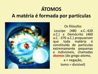 ÁTOMOS
A matéria é formada por partículas
Os filósofos
Leucipo (480 a.C.-420
a.C.) e Demócrito (460
a.C. -370 a.C.) propuseram
que toda matéria é
constituída de partículas
extremamente pequenas
e indivisíveis, chamadas
átomos (do grego atomo,
a = negação,
tomo = divisível)
 