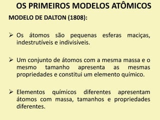OS PRIMEIROS MODELOS ATÔMICOS
MODELO DE DALTON (1808):
 Os átomos são pequenas esferas maciças,
indestrutíveis e indivisíveis.
 Um conjunto de átomos com a mesma massa e o
mesmo tamanho apresenta as mesmas
propriedades e constitui um elemento químico.
 Elementos químicos diferentes apresentam
átomos com massa, tamanhos e propriedades
diferentes.
 
