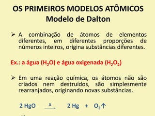 OS PRIMEIROS MODELOS ATÔMICOS
Modelo de Dalton
 A combinação de átomos de elementos
diferentes, em diferentes proporções de
números inteiros, origina substâncias diferentes.
Ex.: a água (H2O) e água oxigenada (H2O2)
 Em uma reação química, os átomos não são
criados nem destruídos, são simplesmente
rearranjados, originando novas substâncias.
2 HgO ∆ 2 Hg + O2↑
 