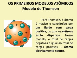 OS PRIMEIROS MODELOS ATÔMICOS
Modelo de Thomson
Para Thomson, o átomo
é maciço e constituído por
um fluido com carga
positiva, no qual os elétrons
estão dispersos. Nesse
modelo, o total de cargas
negativas é igual ao total de
cargas positivas – átomo
eletricamente neutro.
 
