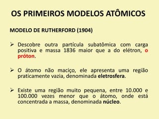 OS PRIMEIROS MODELOS ATÔMICOS
MODELO DE RUTHERFORD (1904)
 Descobre outra partícula subatômica com carga
positiva e massa 1836 maior que a do elétron, o
próton.
 O átomo não maciço, ele apresenta uma região
praticamente vazia, denominada eletrosfera.
 Existe uma região muito pequena, entre 10.000 e
100.000 vezes menor que o átomo, onde está
concentrada a massa, denominada núcleo.
 
