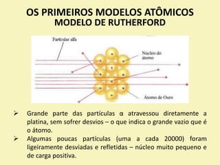 OS PRIMEIROS MODELOS ATÔMICOS
MODELO DE RUTHERFORD
 Grande parte das partículas α atravessou diretamente a
platina, sem sofrer desvios – o que indica o grande vazio que é
o átomo.
 Algumas poucas partículas (uma a cada 20000) foram
ligeiramente desviadas e refletidas – núcleo muito pequeno e
de carga positiva.
 