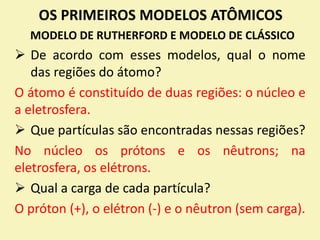OS PRIMEIROS MODELOS ATÔMICOS
MODELO DE RUTHERFORD E MODELO DE CLÁSSICO
 De acordo com esses modelos, qual o nome
das regiões do átomo?
O átomo é constituído de duas regiões: o núcleo e
a eletrosfera.
 Que partículas são encontradas nessas regiões?
No núcleo os prótons e os nêutrons; na
eletrosfera, os elétrons.
 Qual a carga de cada partícula?
O próton (+), o elétron (-) e o nêutron (sem carga).
 
