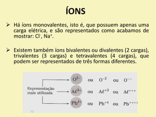 ÍONS
 Há íons monovalentes, isto é, que possuem apenas uma
carga elétrica, e são representados como acabamos de
mostrar: Cl-, Na+.
 Existem também íons bivalentes ou divalentes (2 cargas),
trivalentes (3 cargas) e tetravalentes (4 cargas), que
podem ser representados de três formas diferentes.
 