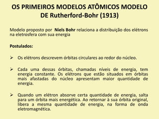 Modelo proposto por Niels Bohr relaciona a distribuição dos elétrons
na eletrosfera com sua energia
Postulados:
 Os elétrons descrevem órbitas circulares ao redor do núcleo.
 Cada uma dessas órbitas, chamadas níveis de energia, tem
energia constante. Os elétrons que estão situados em órbitas
mais afastadas do núcleo apresentam maior quantidade de
energia.
 Quando um elétron absorve certa quantidade de energia, salta
para um órbita mais energética. Ao retornar à sua órbita original,
libera a mesma quantidade de energia, na forma de onda
eletromagnética.
OS PRIMEIROS MODELOS ATÔMICOS MODELO
DE Rutherford-Bohr (1913)
 