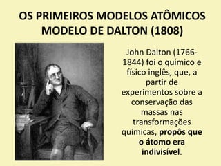OS PRIMEIROS MODELOS ATÔMICOS
MODELO DE DALTON (1808)
John Dalton (1766-
1844) foi o químico e
físico inglês, que, a
partir de
experimentos sobre a
conservação das
massas nas
transformações
químicas, propôs que
o átomo era
indivisível.
 