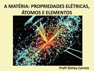 A MATÉRIA: PROPRIEDADES ELÉTRICAS,
ÁTOMOS E ELEMENTOS
Profª Shirley Correia
 