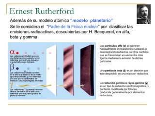 Ernest Rutherford 
Además de su modelo atómico “modelo planetario” 
Se le considera el “Padre de la Física nuclear” por cl...
