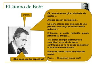 El átomo de Bohr 
mmm. 
¿Qué pasa con los espectros? 
Ok, los electrones giran alrededor del 
núcleo… 
Al girar poseen ace...