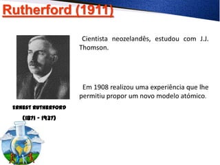 Rutherford (1911)
Ernest Rutherford
(1871 - 1937)
Cientista neozelandês, estudou com J.J.
Thomson.
Em 1908 realizou uma experiência que lhe
permitiu propor um novo modelo atómico.
 