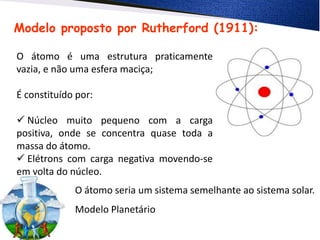 Modelo proposto por Rutherford (1911):
O átomo é uma estrutura praticamente
vazia, e não uma esfera maciça;
É constituído por:
 Núcleo muito pequeno com a carga
positiva, onde se concentra quase toda a
massa do átomo.
 Elétrons com carga negativa movendo-se
em volta do núcleo.
O átomo seria um sistema semelhante ao sistema solar.
Modelo Planetário
 