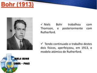 Bohr (1913)
Niels Bohr
(1885 - 1962)
 Niels Bohr trabalhou com
Thomson, e posteriormente com
Rutherford.
 Tendo continuado o trabalho destes
dois físicos, aperfeiçoou, em 1913, o
modelo atómico de Rutherford.
 