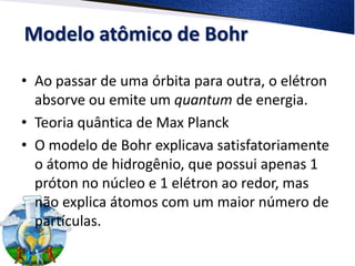 Modelo atômico de Bohr
• Ao passar de uma órbita para outra, o elétron
absorve ou emite um quantum de energia.
• Teoria quântica de Max Planck
• O modelo de Bohr explicava satisfatoriamente
o átomo de hidrogênio, que possui apenas 1
próton no núcleo e 1 elétron ao redor, mas
não explica átomos com um maior número de
partículas.
 