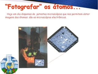 “Fotografar” os átomos...
Hoje em dia dispomos de potentes microscópios que nos permitem obter
imagens dos átomos: são os microscópios electrônicos.
 