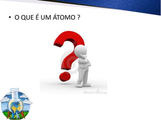 • O QUE É UM ÁTOMO ?
 