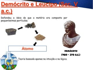 Demócrito e Leucipo (Sec. V
a.c.)
Átomo
Demócrito
(460 – 370 A.C.)
Defendeu a ideia de que a matéria era composta por
pequeníssimas partículas.
Teoria baseada apenas na intuição e na lógica.
 