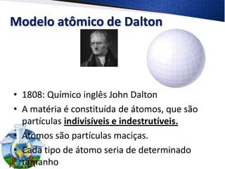 Modelo atômico de Dalton
• 1808: Químico inglês John Dalton
• A matéria é constituída de átomos, que são
partículas indivisíveis e indestrutíveis.
• Átomos são partículas maciças.
• Cada tipo de átomo seria de determinado
tamanho
 