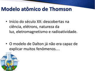 Modelo atômico de Thomson
• Início do século XX: descobertas na
ciência, elétrons, natureza da
luz, eletromagnetismo e radioatividade.
• O modelo de Dalton já não era capaz de
explicar muitos fenômenos....
 