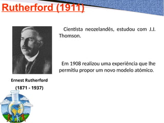 Rutherford (1911)
Ernest Rutherford
(1871 - 1937)
Cientista neozelandês, estudou com J.J.
Thomson.
Em 1908 realizou uma experiência que lhe
permitiu propor um novo modelo atómico.
 