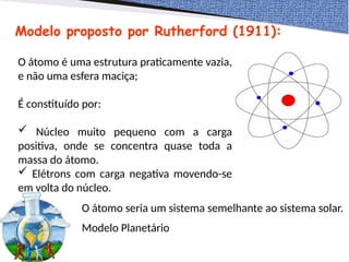 Modelo proposto por Rutherford (1911):
O átomo é uma estrutura praticamente vazia,
e não uma esfera maciça;
É constituído por:
 Núcleo muito pequeno com a carga
positiva, onde se concentra quase toda a
massa do átomo.
 Elétrons com carga negativa movendo-se
em volta do núcleo.
O átomo seria um sistema semelhante ao sistema solar.
Modelo Planetário
 