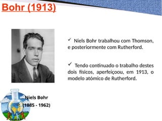 Bohr (1913)
Niels Bohr
(1885 - 1962)
 Niels Bohr trabalhou com Thomson,
e posteriormente com Rutherford.
 Tendo continuado o trabalho destes
dois físicos, aperfeiçoou, em 1913, o
modelo atómico de Rutherford.
 