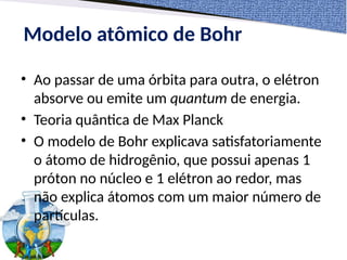 Modelo atômico de Bohr
• Ao passar de uma órbita para outra, o elétron
absorve ou emite um quantum de energia.
• Teoria quântica de Max Planck
• O modelo de Bohr explicava satisfatoriamente
o átomo de hidrogênio, que possui apenas 1
próton no núcleo e 1 elétron ao redor, mas
não explica átomos com um maior número de
partículas.
 