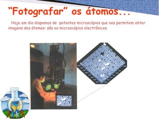 “Fotografar” os átomos...
Hoje em dia dispomos de potentes microscópios que nos permitem obter
imagens dos átomos: são os microscópios electrônicos.
 